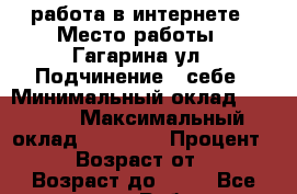 работа в интернете › Место работы ­ Гагарина ул › Подчинение ­ себе › Минимальный оклад ­ 5 000 › Максимальный оклад ­ 15 000 › Процент ­ 50 › Возраст от ­ 18 › Возраст до ­ 70 - Все города Работа » Вакансии   . Адыгея респ.,Адыгейск г.